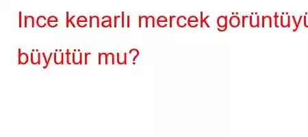 Ince kenarlı mercek görüntüyü büyütür mu?