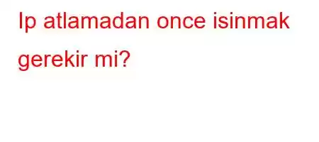 Ip atlamadan once isinmak gerekir mi?