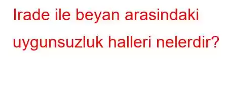 Irade ile beyan arasindaki uygunsuzluk halleri nelerdir?