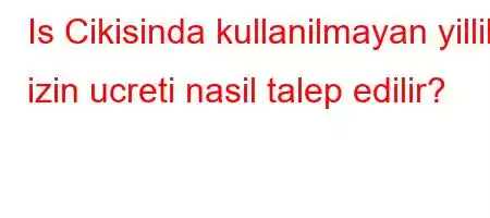 Is Cikisinda kullanilmayan yillik izin ucreti nasil talep edilir?