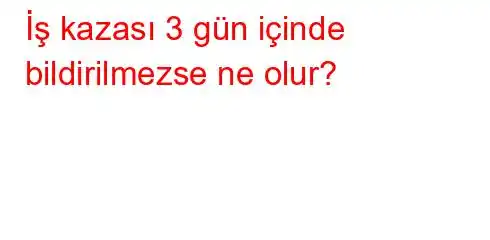 İş kazası 3 gün içinde bildirilmezse ne olur?