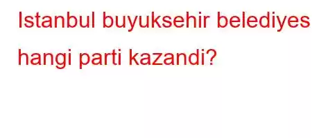 Istanbul buyuksehir belediyesi hangi parti kazandi