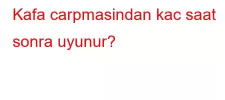 Kafa carpmasindan kac saat sonra uyunur?