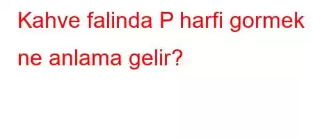 Kahve falinda P harfi gormek ne anlama gelir