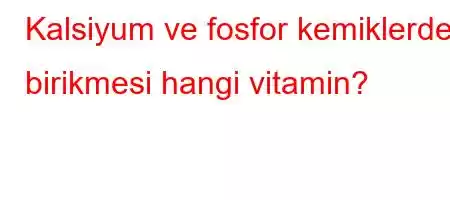 Kalsiyum ve fosfor kemiklerde birikmesi hangi vitamin