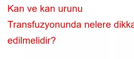 Kan ve kan urunu Transfuzyonunda nelere dikkat edilmelidir?