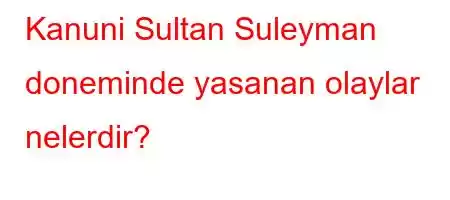 Kanuni Sultan Suleyman doneminde yasanan olaylar nelerdir?
