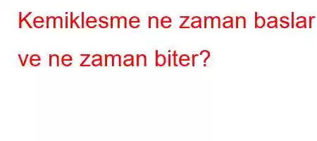 Kemiklesme ne zaman baslar ve ne zaman biter