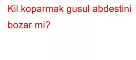 Kil koparmak gusul abdestini bozar mi?