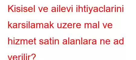 Kisisel ve ailevi ihtiyaclarini karsilamak uzere mal ve hizmet satin alanlara ne ad verilir?