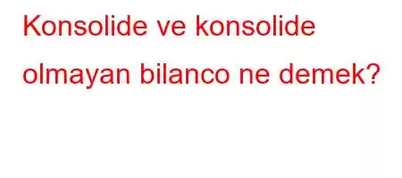 Konsolide ve konsolide olmayan bilanco ne demek