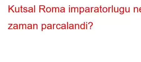 Kutsal Roma imparatorlugu ne zaman parcalandi?