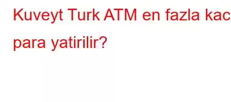 Kuveyt Turk ATM en fazla kac para yatirilir?