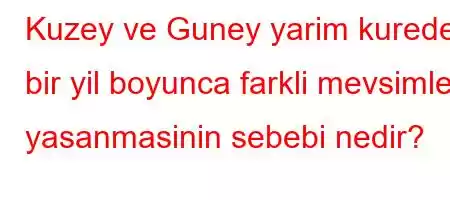 Kuzey ve Guney yarim kurede bir yil boyunca farkli mevsimler yasanmasinin sebebi nedir