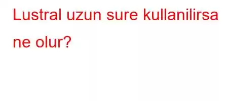 Lustral uzun sure kullanilirsa ne olur