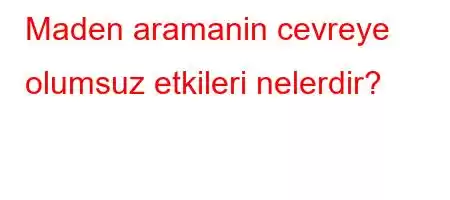 Maden aramanin cevreye olumsuz etkileri nelerdir?