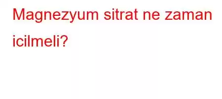 Magnezyum sitrat ne zaman icilmeli?