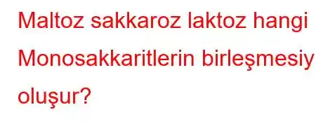 Maltoz sakkaroz laktoz hangi Monosakkaritlerin birleşmesiyle oluşur?