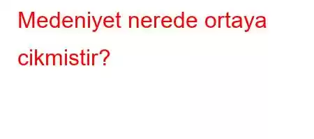 Medeniyet nerede ortaya cikmistir?