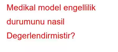 Medikal model engellilik durumunu nasil Degerlendirmistir?