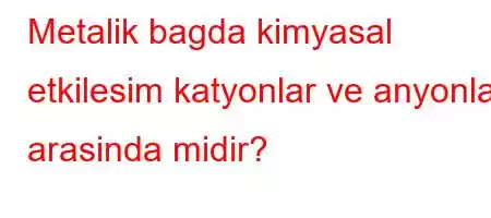 Metalik bagda kimyasal etkilesim katyonlar ve anyonlar arasinda midir?