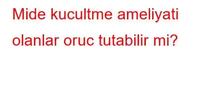 Mide kucultme ameliyati olanlar oruc tutabilir mi?