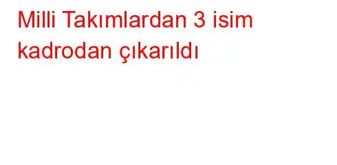 Milli Takımlardan 3 isim kadrodan çıkarıldı