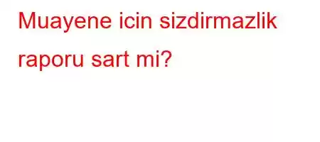 Muayene icin sizdirmazlik raporu sart mi?