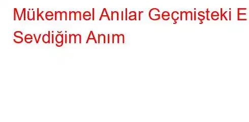 Mükemmel Anılar Geçmişteki En Sevdiğim Anım