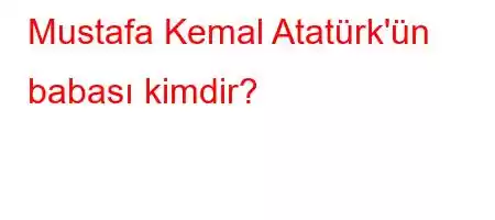 Mustafa Kemal Atatürk'ün babası kimdir?