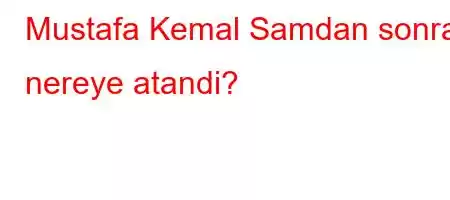 Mustafa Kemal Samdan sonra nereye atandi?