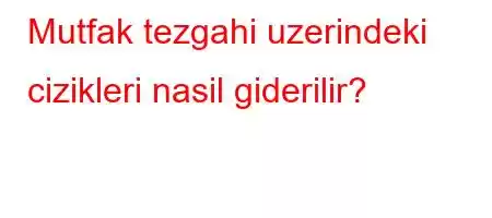 Mutfak tezgahi uzerindeki cizikleri nasil giderilir?