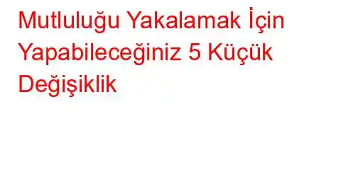 Mutluluğu Yakalamak İçin Yapabileceğiniz 5 Küçük Değişiklik