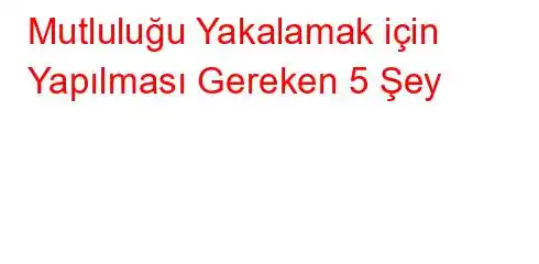 Mutluluğu Yakalamak için Yapılması Gereken 5 Şey