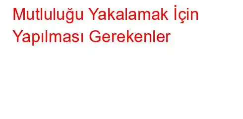 Mutluluğu Yakalamak İçin Yapılması Gerekenler