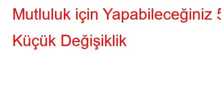 Mutluluk için Yapabileceğiniz 5 Küçük Değişiklik