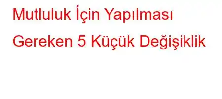 Mutluluk İçin Yapılması Gereken 5 Küçük Değişiklik