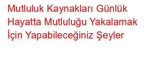 Mutluluk Kaynakları Günlük Hayatta Mutluluğu Yakalamak İçin Yapabileceğiniz Şeyler