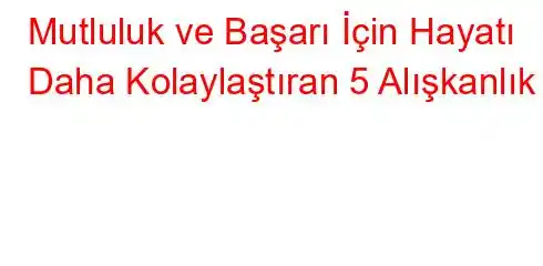 Mutluluk ve Başarı İçin Hayatı Daha Kolaylaştıran 5 Alışkanlık