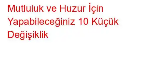 Mutluluk ve Huzur İçin Yapabileceğiniz 10 Küçük Değişiklik