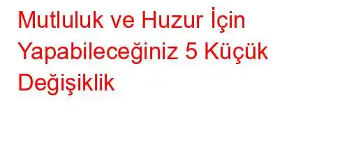 Mutluluk ve Huzur İçin Yapabileceğiniz 5 Küçük Değişiklik