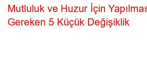 Mutluluk ve Huzur İçin Yapılması Gereken 5 Küçük Değişiklik