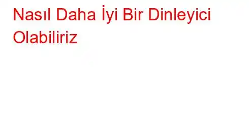 Nasıl Daha İyi Bir Dinleyici Olabiliriz