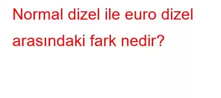 Normal dizel ile euro dizel arasındaki fark nedir