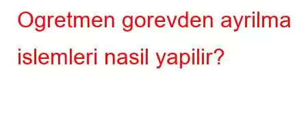 Ogretmen gorevden ayrilma islemleri nasil yapilir?