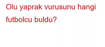 Olu yaprak vurusunu hangi futbolcu buldu?