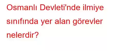 Osmanlı Devleti'nde ilmiye sınıfında yer alan görevler nelerdir?