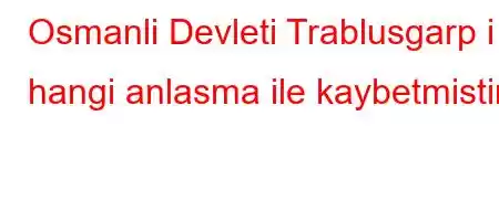 Osmanli Devleti Trablusgarp i hangi anlasma ile kaybetmistir?