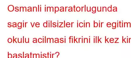 Osmanli imparatorlugunda sagir ve dilsizler icin bir egitim okulu acilmasi fikrini ilk kez kim baslatmistir