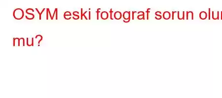 OSYM eski fotograf sorun olur mu